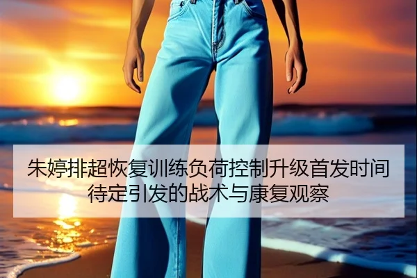朱婷排超恢复训练负荷控制升级首发时间待定引发的战术与康复观察