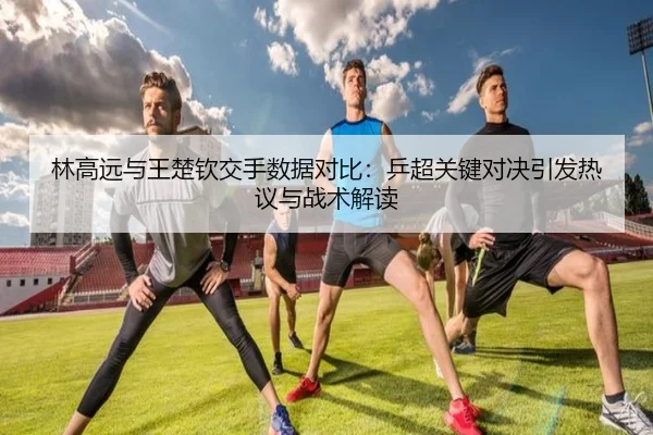 林高远与王楚钦交手数据对比：乒超关键对决引发热议与战术解读