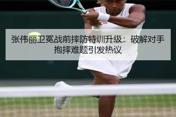张伟丽卫冕战前摔防特训升级：破解对手抱摔难题引发热议